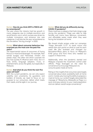 ASIA BRAND FOOTPRINT 2020 39
MALAYSIA
Kantar: How do you think 2019 in FMCG will
be remembered?
The year where the industry had low growth in
many categories due to multiple economic and
social factors; one in which success was driven by
multiple innovations and entrance into new
categories. It will also be the year remembered as
the one before “the big change” in 2020.
Kantar: What about consumer behaviour has
surprised you the most over the past five
years?
The experimental nature of consumers of fusing
flavours in food and beverages. For example, Nasi
Lemak burgers and Hainanese chicken rice
potato chips. The other one which surprised me
was how quickly K-influence went mass, be it in
food, drinks, language adoption, music, or
entertainment, across the globe, but especially in
Malaysia.
Kantar: And what do you think the next five
years will hold?
With the current pandemic, we can only expect
volatility and uncertainty. As guardians and
builders of brands, we need to focus on our
purpose to our consumers, deliver what meets
their needs, and be agile in our journey.
Kantar: What did you do differently during
COVID-19 pandemic?
Pasta meal was a category that had a large surge
during the pandemic. Prego was able to help
families and moms have delicious, convenient,
and affordable pasta meals when they were
facing the lockdown at home.
We shared simple recipes under our campaign
“Prego Semudah 1-2-3” to assist moms and
relieve their pain points on what to cook for each
meal. We also reviewed and changed our
Ramadhan/Raya plans to focus on Malaysia’s
B-40 group and front liners who needed our
support in these times.
Additionally, when the pandemic started and
Malaysia imposed the movement control order
(MCO), Prego leveraged on the need for
convenience to encourage Malaysians to
consume pasta meals at home.
Riding on the insights that consumers were largely
concerned about stock availability both at home
and in-market, plus having the ability to prepare a
meal at home, our content largely advocated the
message of “#stayhome, #staysafe as Prego is a
quick and easy solution to your meal preparation
and can deliver overall recipe convenience.”
ASIA MARKET FEATURES
 
