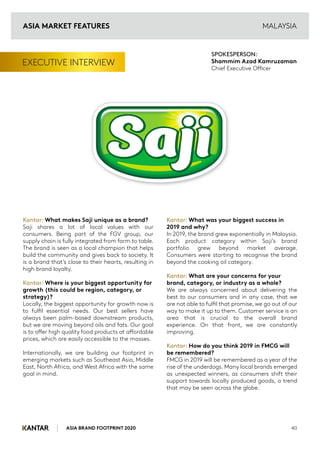 ASIA BRAND FOOTPRINT 2020 40
EXECUTIVE INTERVIEW
Kantar: What makes Saji unique as a brand?
Saji shares a lot of local values with our
consumers. Being part of the FGV group, our
supply chain is fully integrated from farm to table.
The brand is seen as a local champion that helps
build the community and gives back to society. It
is a brand that’s close to their hearts, resulting in
high brand loyalty.
Kantar: Where is your biggest opportunity for
growth (this could be region, category, or
strategy)?
Locally, the biggest opportunity for growth now is
to fulfil essential needs. Our best sellers have
always been palm-based downstream products,
but we are moving beyond oils and fats. Our goal
is to offer high quality food products at affordable
prices, which are easily accessible to the masses.
Internationally, we are building our footprint in
emerging markets such as Southeast Asia, Middle
East, North Africa, and West Africa with the same
goal in mind.
Kantar: What was your biggest success in
2019 and why?
In 2019, the brand grew exponentially in Malaysia.
Each product category within Saji’s brand
portfolio grew beyond market average.
Consumers were starting to recognise the brand
beyond the cooking oil category.
Kantar: What are your concerns for your
brand, category, or industry as a whole?
We are always concerned about delivering the
best to our consumers and in any case, that we
are not able to fulfil that promise, we go out of our
way to make it up to them. Customer service is an
area that is crucial to the overall brand
experience. On that front, we are constantly
improving.
Kantar: How do you think 2019 in FMCG will
be remembered?
FMCG in 2019 will be remembered as a year of the
rise of the underdogs. Many local brands emerged
as unexpected winners, as consumers shift their
support towards locally produced goods, a trend
that may be seen across the globe.
SPOKESPERSON:
Shammim Azad Kamruzaman
Chief Executive Officer
MALAYSIA
ASIA MARKET FEATURES
 
