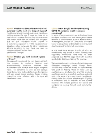 ASIA BRAND FOOTPRINT 2020 41
MALAYSIA
Kantar: What about consumer behaviour has
surprised you the most over the past 5 years?
Health and environmental awareness have been
picking up over the past 5 years but have yet to
reach mass adoption. Brands that focus on these
two factors have seen an uptrend over the years
but are still considered niche. Growth in
e-commerce, especially in FMCG, has seen slower
adoption rates compared to other categories.
What’s surprising is that these are seen as
temporary trends, rather than
permanent changes.
Kantar: What do you think the next 5 years
will hold?
As previously mentioned, the next 5 years will shift
the masses to embrace healthy and
environmentally conscious lifestyles, and
e-commerce will achieve much higher adoption
rates. The pandemic is seen as the catalyst
towards new and lasting behaviours. Companies
will also adopt digital solutions faster, making
operations more efficient, which in turn will
benefit end users.
Kantar: What did you do differently during
COVID-19 pandemic to still reach your
consumers?
In terms of communication, we shifted our focus
on digital platforms and sent messages that were
relevant to their interests, such as #StayAtHome,
#KitaJagaKita, and so on. Consumers found the
brand to be updated and relatable to their current
situation and, therefore, felt connected.
At the same time, we put in a lot of effort to
immediately help those in need. Starting with
supporting healthcare front-liners, we then
prepared over 16,000 bags filled with essential
goods to be distributed across the country.
We continued these charitable efforts through our
Ramadan campaign called “Kongsi Rezeki
Seikhlas Hati” where we invited our consumers to
take part in helping those in need just by
purchasing our products. For any FGV products
purchased, send us a proof of purchase and we’ll
match the value of your purchase to be given to
charity under your name. It fits the spirit of giving
in Ramadan and is relevant to the current
situation. This helped position the brand and
company as caring, honest, and community-
driven.
ASIA MARKET FEATURES
 