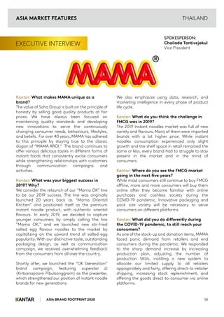 ASIA BRAND FOOTPRINT 2020 58
THAILAND
EXECUTIVE INTERVIEW
Kantar: What makes MAMA unique as a
brand?
The value of Saha Group is built on the principle of
honesty by selling good quality products at fair
prices. We have always been focused on
maintaining quality standards and developing
new innovations to serve the continuously
changing consumer needs, behaviours, lifestyles,
and beliefs. For over 40 years, MAMA has adhered
to this principle by staying true to the classic
slogan of “MAMA AROI.” The brand continues to
offer various delicious tastes in different forms of
instant foods that consistently excite consumers
while strengthening relationships with customers
through communication campaigns and
activities.
Kantar: What was your biggest success in
2019? Why?
We consider the relaunch of our “Mama OK” line
to be our 2019 success. The line was originally
launched 20 years back as “Mama Oriental
Kitchen” and positioned itself as the premium
instant noodle product, with authentic oriental
flavours. In early 2019, we decided to capture
younger consumers by simply calling the line
“Mama OK,” and we launched new stir-fried
salted egg flavour noodles to the market by
capitalizing on the upward trend of salted-egg
popularity. With our distinctive taste, outstanding
packaging design, as well as communication
campaign, we received overwhelming feedback
from the consumers from all over the country.
Shortly after, we launched the “OK Generation”
brand campaign, featuring superstar JJ
(Kritsanapoom Pibulsonggram) as the presenter,
which strengthened our position of instant noodle
brands for new generations.
We also emphasize using data, research, and
marketing intelligence in every phase of product
life cycle.
Kantar: What do you think the challenge in
FMCG was in 2019?
The 2019 Instant noodles market was full of new
variety and flavours. Many of them were imported
brands with a lot higher price. While instant
noodles consumption experienced only slight
growth and the shelf space in retail remained the
same or less, every brand had to struggle to stay
present in the market and in the mind of
consumers.
Kantar: Where do you see the FMCG market
going in the next five years?
While most consumers still continue to buy FMCG
offline, more and more consumers will buy them
online after they become familiar with online
purchases and cashless society during the
COVID-19 pandemic. Innovative packaging and
pack size variety will be necessary to serve
consumers on different platforms.
Kantar: What did you do differently during
the COVID-19 pandemic, to still reach your
consumers?
As one of the stock-up and donation items, MAMA
faced panic demand from retailers and end
consumers during the pandemic. We responded
to the sharp demand increase by increasing
production plan, adjusting the number of
production SKUs, instilling a new system to
allocate our limited supply to all retailers
appropriately and fairly, offering direct-to-retailer
shipping, increasing stock replenishment, and
offering the goods direct-to-consumer via online
platforms.
SPOKESPERSON:
Chailada Tantivejakul
Vice President
ASIA MARKET FEATURES
 