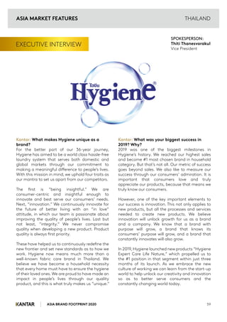 ASIA BRAND FOOTPRINT 2020 59
THAILAND
EXECUTIVE INTERVIEW
Kantar: What makes Hygiene unique as a
brand?
For the better part of our 36-year journey,
Hygiene has aimed to be a world class hassle-free
laundry system that serves both domestic and
global markets through our commitment to
making a meaningful difference to people’s lives.
With this mission in mind, we uphold four traits as
our mantra to set us apart from our competitors.
The first is “being insightful.” We are
consumer-centric and insightful enough to
innovate and best serve our consumers’ needs.
Next, “innovation.” We continuously innovate for
the future of better living with an “in love”
attitude, in which our team is passionate about
improving the quality of people’s lives. Last but
not least, “integrity.” We never compromise
quality when developing a new product. Product
quality is always first priority.
These have helped us to continuously redefine the
new frontier and set new standards as to how we
work. Hygiene now means much more than a
well-known fabric care brand in Thailand. We
believe we have become a household necessity
that every home must have to ensure the hygiene
of their loved ones.We are proud to have made an
impact in people’s lives through our quality
product, and this is what truly makes us “unique.”
Kantar: What was your biggest success in
2019? Why?
2019 was one of the biggest milestones in
Hygiene’s history. We reached our highest sales
and become #1 most chosen brand in household
category. But that’s not all. Our metric of success
goes beyond sales. We also like to measure our
success through our consumers’ admiration. It is
important that consumers love and truly
appreciate our products, because that means we
truly know our consumers.
However, one of the key important elements to
our success is innovation. This not only applies to
new products, but all the processes and services
needed to create new products. We believe
innovation will unlock growth for us as a brand
and a company. We know that a brand with
purpose will grow, a brand that knows its
consumers’ purpose will grow, and a brand that
constantly innovates will also grow.
In 2019, Hygiene launched new products “Hygiene
Expert Care Life Nature,” which propelled us to
the #1 position in that segment within just three
months of its launch. As we embrace the new
culture of working we can learn from the start-up
world to help unlock our creativity and innovation
so as to better serve consumers and the
constantly changing world today.
SPOKESPERSON:
Thiti Thanesvorakul
Vice President
ASIA MARKET FEATURES
 