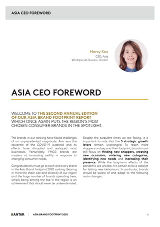 ASIA BRAND FOOTPRINT 2020 6
The brands in our ranking have faced challenges
of an unprecedented magnitude. Asia was the
epicentre of the COVID-19 outbreak and its
effects have disrupted and reshaped most
businesses. Fortunately, FMCG brands are
masters at innovating swiftly in response to
changing consumer needs.
Congratulations must go to each and every brand
in the Asia Brand Footprint 2020 ranking. Bearing
in mind the sheer size and diversity of our region
and the huge number of brands operating here,
simply being among the top in the region is an
achievement that should never be underestimated.
Despite the turbulent times we are facing, it is
important to note that the 5 strategic growth
levers remain unchanged. To reach more
shoppers and expand their footprint, brands must
still focus on finding new shoppers, creating
new occasions, entering new categories,
identifying new needs and increasing their
presence. While the long-term effects of the
pandemic are unclear, it is certain to be a catalyst
for lasting new behaviours. In particular, brands
should be aware of and adapt to the following
main changes:
WELCOME TO THE SECOND ANNUAL EDITION
OF OUR ASIA BRAND FOOTPRINT REPORT
WHICH ONCE AGAIN PUTS THE REGION’S MOST
CHOSEN CONSUMER BRANDS IN THE SPOTLIGHT.
ASIA CEO FOREWORD
ASIA CEO FOREWORD
Marcy Kou
CEO, Asia
Worldpanel Division, Kantar
 