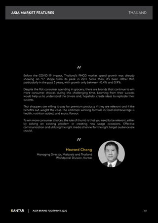 THAILAND
ASIA BRAND FOOTPRINT 2020 60
“
Before the COVID-19 impact, Thailand’s FMCG market spend growth was already
showing an “L” shape from its peak in 2011. Since then, it’s been rather flat,
particularly in the past 3 years, with growth only between -0.4% and 0.9%.
Despite the flat consumer spending in grocery, there are brands that continue to win
more consumer choices during this challenging time. Learning from their success
would help us to understand the drivers and, hopefully, create ideas to replicate their
success.
Thai shoppers are willing to pay for premium products if they are relevant and if the
benefits out-weight the cost. The common winning formula in food and beverage is
health, nutrition added, and exotic flavour.
To win more consumer choices, the rule of thumb is that you need to be relevant, either
by solving an existing problem or creating new usage occasions. Effective
communication and utilizing the right media channel for the right target audience are
crucial.
”
Howard Chang
Managing Director, Malaysia and Thailand
Worldpanel Division, Kantar
ASIA MARKET FEATURES
 