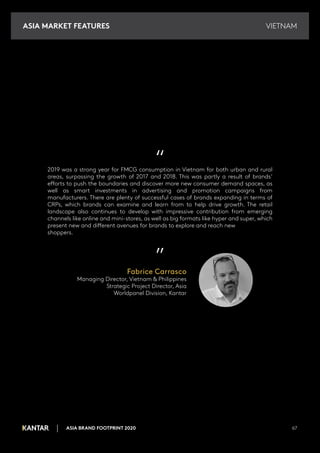 VIETNAM
ASIA BRAND FOOTPRINT 2020 67
“
2019 was a strong year for FMCG consumption in Vietnam for both urban and rural
areas, surpassing the growth of 2017 and 2018. This was partly a result of brands’
efforts to push the boundaries and discover more new consumer demand spaces, as
well as smart investments in advertising and promotion campaigns from
manufacturers. There are plenty of successful cases of brands expanding in terms of
CRPs, which brands can examine and learn from to help drive growth. The retail
landscape also continues to develop with impressive contribution from emerging
channels like online and mini-stores, as well as big formats like hyper and super, which
present new and different avenues for brands to explore and reach new
shoppers.
”
Fabrice Carrasco
Managing Director, Vietnam & Philippines
Strategic Project Director, Asia
Worldpanel Division, Kantar
ASIA MARKET FEATURES
 