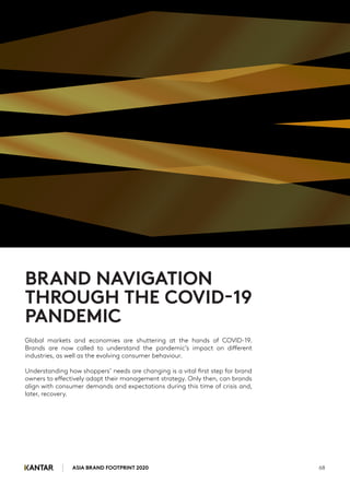 Global markets and economies are shuttering at the hands of COVID-19.
Brands are now called to understand the pandemic’s impact on different
industries, as well as the evolving consumer behaviour.
Understanding how shoppers’ needs are changing is a vital first step for brand
owners to effectively adapt their management strategy. Only then, can brands
align with consumer demands and expectations during this time of crisis and,
later, recovery.
ASIA BRAND FOOTPRINT 2020 68
BRAND NAVIGATION
THROUGH THE COVID-19
PANDEMIC
 