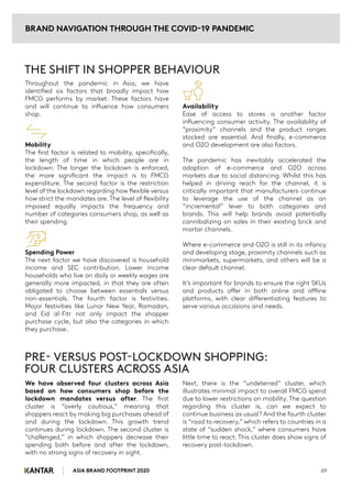 Throughout the pandemic in Asia, we have
identified six factors that broadly impact how
FMCG performs by market. These factors have
and will continue to influence how consumers
shop.
Mobility
The first factor is related to mobility, specifically,
the length of time in which people are in
lockdown. The longer the lockdown is enforced,
the more significant the impact is to FMCG
expenditure. The second factor is the restriction
level of the lockdown regarding how flexible versus
how strict the mandates are. The level of flexibility
imposed equally impacts the frequency and
number of categories consumers shop, as well as
their spending.
Spending Power
The next factor we have discovered is household
income and SEC contribution. Lower income
households who live on daily or weekly wages are
generally more impacted, in that they are often
obligated to choose between essentials versus
non-essentials. The fourth factor is festivities.
Major festivities like Lunar New Year, Ramadan,
and Eid al-Fitr not only impact the shopper
purchase cycle, but also the categories in which
they purchase.
THE SHIFT IN SHOPPER BEHAVIOUR
Availability
Ease of access to stores is another factor
influencing consumer activity. The availability of
“proximity” channels and the product ranges
stocked are essential. And finally, e-commerce
and O2O development are also factors.
The pandemic has inevitably accelerated the
adoption of e-commerce and O2O across
markets due to social distancing. Whilst this has
helped in driving reach for the channel, it is
critically important that manufacturers continue
to leverage the use of the channel as an
“incremental” lever to both categories and
brands. This will help brands avoid potentially
cannibalizing on sales in their existing brick and
mortar channels.
Where e-commerce and O2O is still in its infancy
and developing stage, proximity channels such as
minimarkets, supermarkets, and others will be a
clear default channel.
It’s important for brands to ensure the right SKUs
and products offer in both online and offline
platforms, with clear differentiating features to
serve various occasions and needs.
We have observed four clusters across Asia
based on how consumers shop before the
lockdown mandates versus after. The first
cluster is “overly cautious,” meaning that
shoppers react by making big purchases ahead of
and during the lockdown. This growth trend
continues during lockdown. The second cluster is
“challenged,” in which shoppers decrease their
spending both before and after the lockdown,
with no strong signs of recovery in sight.
PRE- VERSUS POST-LOCKDOWN SHOPPING:
FOUR CLUSTERS ACROSS ASIA
Next, there is the “undeterred” cluster, which
illustrates minimal impact to overall FMCG spend
due to lower restrictions on mobility. The question
regarding this cluster is, can we expect to
continue business as usual? And the fourth cluster
is “road to recovery,” which refers to countries in a
state of “sudden shock,” where consumers have
little time to react. This cluster does show signs of
recovery post-lockdown.
ASIA BRAND FOOTPRINT 2020 69
BRAND NAVIGATION THROUGH THE COVID-19 PANDEMIC
 