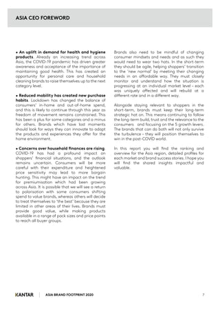 ASIA BRAND FOOTPRINT 2020 7
• An uplift in demand for health and hygiene
products. Already an increasing trend across
Asia, the COVID-19 pandemic has driven greater
awareness and acceptance of the importance of
maintaining good health. This has created an
opportunity for personal care and household
cleaning brands to raise themselves up to the next
category level.
• Reduced mobility has created new purchase
habits. Lockdown has changed the balance of
consumers’ in-home and out-of-home spend,
and this is likely to continue through this year as
freedom of movement remains constrained. This
has been a plus for some categories and a minus
for others. Brands which have lost moments
should look for ways they can innovate to adapt
the products and experiences they offer for the
home environment.
• Concerns over household finances are rising.
COVID-19 has had a profound impact on
shoppers’ financial situations, and the outlook
remains uncertain. Consumers will be more
careful with their expenditure and heightened
price sensitivity may lead to more bargain
hunting. This might have an impact on the trend
for premiumisation which had been growing
across Asia. It is possible that we will see a return
to polarisation with some consumers shifting
spend to value brands, whereas others will decide
to treat themselves to ‘the best’ because they are
limited in other areas of their lives. Brands must
provide good value, while making products
available in a range of pack sizes and price points
to reach all buyer groups.
Brands also need to be mindful of changing
consumer mindsets and needs and as such they
would need to wear two hats. In the short-term
they should be agile, helping shoppers’ transition
to the ‘new normal’ by meeting their changing
needs in an affordable way. They must closely
monitor and understand how the situation is
progressing at an individual market level – each
was uniquely affected and will rebuild at a
different rate and in a different way.
Alongside staying relevant to shoppers in the
short-term, brands must keep their long-term
strategic hat on. This means continuing to follow
the long-term build, trust and the relevance to the
consumers and focusing on the 5 growth levers.
The brands that can do both will not only survive
the turbulence – they will position themselves to
win in the post-COVID world.
In this report you will find the ranking and
overview for the Asia region, detailed profiles for
each market and brand success stories. I hope you
will find the shared insights impactful and
valuable.
ASIA CEO FOREWORD
 