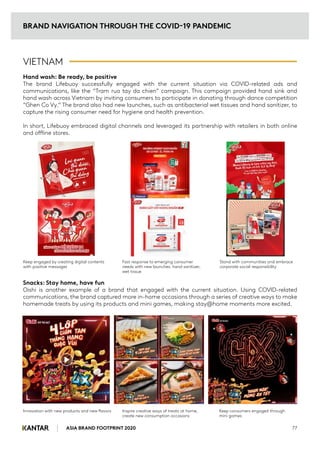 VIETNAM
Hand wash: Be ready, be positive
The brand Lifebuoy successfully engaged with the current situation via COVID-related ads and
communications, like the “Tram rua tay da chien” campaign. This campaign provided hand sink and
hand wash across Vietnam by inviting consumers to participate in donating through dance competition
“Ghen Co Vy.” The brand also had new launches, such as antibacterial wet tissues and hand sanitizer, to
capture the rising consumer need for hygiene and health prevention.
In short, Lifebuoy embraced digital channels and leveraged its partnership with retailers in both online
and offline stores.
Snacks: Stay home, have fun
Oishi is another example of a brand that engaged with the current situation. Using COVID-related
communications, the brand captured more in-home occasions through a series of creative ways to make
homemade treats by using its products and mini games, making stay@home moments more excited.
BRAND NAVIGATION THROUGH THE COVID-19 PANDEMIC
ASIA BRAND FOOTPRINT 2020 77
Keep engaged by creating digital contents
with positive messages
Fast response to emerging consumer
needs with new launches: hand sanitizer,
wet tissue
Stand with communities and embrace
corporate social responsibility
Innovation with new products and new flavors Inspire creative ways of treats at home,
create new consumption occasions
Keep consumers engaged through
mini games
 