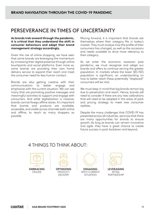 As brands trek onward through the pandemic,
it is critical that they understand the shift in
consumer behaviours and adapt their brand
management strategy accordingly.
Given the rise of online shopping, we have seen
that some brands are leveraging the momentum
by increasing their digital presence through online
touchpoints and social platforms. Even more so,
some brands are providing their own home
delivery service to expand their reach and meet
the consumer need for less human contact.
Brands are also getting creative with their
communications to better engage and
emphasize with the current situation. We can see
many that are promoting positive messages and
meaningful activities to support and engage with
consumers. And while digitalization is massive,
brands cannot forego offline stores. It’s important
that brands and products are available,
accessible, and visible across channels both online
and offline, to reach as many shoppers as
possible.
PERSEVERANCE IN TIMES OF UNCERTAINTY
4 THINGS TO THINK ABOUT:
Moving forward, it is important that brands ask
themselves where their category fits in today’s
market. They must analyse how the profile of their
consumers has changed, as well as the occasions
and needs available to drive more relevancy to
their category.
As we enter the economic recession post
pandemic, we must recognize and adapt our
brands and offers to continue serving the greater
population. In markets where the lower SEC/SES
population is significant, an understanding on
how to better reach these potentially “displaced”
consumers will be vital.
We must keep in mind that big brands remain big
due to penetration and reach. Hence, brands will
need to consider if there are any new calibrations
that will need to be adopted in the areas of pack
and pricing strategy to meet new consumer
realities.
Despite the many challenges that COVID-19 has
presented across all industries, we know that there
are many opportunities for brands to ensure
growth. As long as brands can remain innovative
and agile, they have a great chance to create
future success in post-lockdown and beyond.
BRAND NAVIGATION THROUGH THE COVID-19 PANDEMIC
ASIA BRAND FOOTPRINT 2020 78
EMBRACING
ONLINE
OPTIMIZING
PRODUCT
DELIVERY
ENGAGING
WITH CURRENT
SITUATION
LEVERAGING
RETAIL
PARTNERSHIP
 