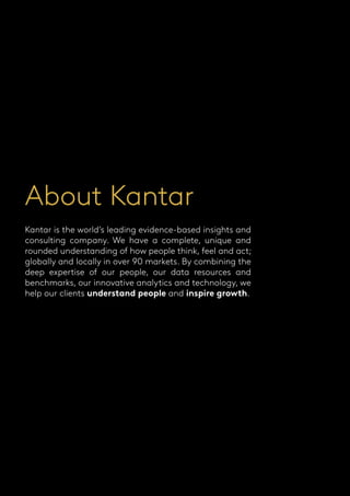 About Kantar
Kantar is the world’s leading evidence-based insights and
consulting company. We have a complete, unique and
rounded understanding of how people think, feel and act;
globally and locally in over 90 markets. By combining the
deep expertise of our people, our data resources and
benchmarks, our innovative analytics and technology, we
help our clients understand people and inspire growth.
 