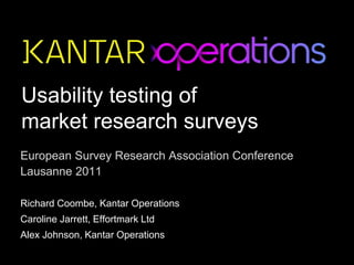 Usability testing of
market research surveys
European Survey Research Association Conference
Lausanne 2011
Richard Coombe, Kantar Operations
Caroline Jarrett, Effortmark Ltd
Alex Johnson, Kantar Operations
 