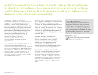 Antes, ser el mejor en entender cómo
funcionaba un algoritmo de subasta de anuncio
solía generar valor para los profesionales del
marketing que impulsaban esa tecnología.
Aunque sin duda esto seguirá siendo así en 2018,
estamos empezando a vislumbrar cómo se está
aplicando la inteligencia artificial funcional a retos
de marketing de nuevas e interesantes formas.
Estos sistemas de aprendizaje automático no
aplican algoritmos específicos a todas las
campañas sino que adaptan las campañas
tomando un sinnúmero de datos
desestructurados, dándoles sentido, y
convirtiéndolos en decisiones de medios
programáticas.
Aunque el aprendizaje automático dominará en
un futuro próximo, empezaremos a ver
aplicaciones de todo tipo de tecnología impulsada
por IA, como procesamiento de lenguaje natural,
visión artificial y agentes virtuales autónomos y
chatbots. Aunque el marketing podría no ser
necesariamente la primera aplicación de la
tecnología de IA, será una oportunidad fácil que
muchos trataran de explotar.
Esta no es la IA omnisciente de la ciencia ficción
pero el impacto que tiene será considerable. Este
tipo de IA funcional pondrá la campaña de
publicidad del profesional del marketing en piloto
automático. Probablemente dependeremos
menos de “magos” del marketing para conseguir
resultados; en su lugar, la ventaja en el marketing
impulsado por IA irá a aquellos que inviertan en
crear, curar y adquirir los datos para alimentar sus
soluciones de IA.
Aunque la verdadera IA específica de
aplicaciones se abrirá camino hacia la corriente
principal (mainstream), como cualquier
palabra de moda, empresas de todo tipo
añadirán la IA a sus discursos de venta y
argumentario. Será difícil separar a los
verdaderos ganadores de aquellos que se están
subiendo al carro con tecnología mediocre.
La cuestión que queda por resolver en el
campo de la IA de marketing será relativa a la
privacidad y el control. ¿Les parecerá bien a
los consumidores que una IA anónima tome
decisiones a partir de sus datos o acrecentará
la preocupación por la privacidad de sus datos
personales? Con el GDPR a la vista, estamos
seguros de que lo sabremos más pronto que
tarde.
Nuestro quinto take out:
Empieza a jugar con las herramientas de
aprendizaje automático en el entorno del
marketing; son más abundantes de lo que
puedes pensar. Sin embargo, ser diligente es
más importante que nunca y debes ser cauto
con las empresas que utilicen la tecnología
IA como un lavado de cara.
La última década del marketing digital ha estado regida por las compañías con
los algoritmos más poderosos. Sin embargo, el pleno desarrollo de la tecnología
machine learning está a la vuelta de la esquina, de modo que el software tome
decisiones inteligentes basadas en resultados.
© Kantar Millward Brown 13
Marc Ryan
Chief Product & Innovation Officer
Kantar Millward Brown
 