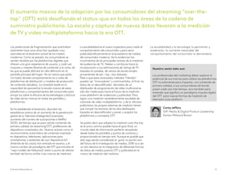 Las predicciones de fragmentación que acechaban
solamente hace unos años han quedado muy
asumidas en el escenario actual de los medios
modernos. Como se preveía, los consumidores se
sienten atraídos por las plataformas digitales que
ofrecen una gran experiencia de usuario, y cada vez
mayores y mejores librerías de contenido a la carta, de
las que se puede disfrutar en alta definición en la
pantalla principal del hogar. No es noticia que parte
(no todo) de este comportamiento es a costa de
plataformas de distribución y modelos de producción
de contenido obsoletos. La novedad reside en la
capacidad de aprovechar la escala masiva de estas
plataformas y comportamientos del consumidor para
arrojar luz sobre la eficacia de las estrategias y tácticas
de vídeo de las marcas en todas las pantallas y
plataformas.
Se ha establecido el escenario: abundan las
estadísticas acerca de un aumento de la penetración
global de la Televisión Inteligente/Conectada,
aumento del número de suscripciones a Netflix/
SVOD, del tiempo que se pasa viendo contenido de
primera calidad vía streaming/OTT, proliferación de
dispositivos conectados, etc. Nuevos actores como el
reconocimiento automático de contenido insertado
en dispositivos, televisores, aplicaciones para
smartphones y asistentes de voz/ dispositivos IoT
(Internet de las cosas) han entrado en escena, y el
mismo cambio de paradigma del OTT que enturbia el
“viejo modelo de Hollywood’ están a punto de afectar
también de forma similar a los marcos de medición.
La escalabilidad es el nuevo imperativo para medir el
comportamiento del consumidor y para servir
publicidad eficazmente en el ecosistema de medios
del consumidor moderno. Así lo evidencian los
movimientos de los principales actores de la medición
de audiencias de TV, Nielsen y comScore hacia la
incorporación a sus estimaciones de ratings de TV
basados en paneles, de censos de escala amplia
provenientes de set – top – box datasets.
Pese a que estos avanzados métodos “híbridos”
puedan ser “innovadores” y controvertidos, al final, los
datos de un descodificador derivados de un
distribuidor de programación de vídeo multicanal es
sólo dar medio paso hacia el futuro de la medición
cross-platoform de audiencias y publicidad. Para
lograr una medición verdaderamente escalable de
visionado de vídeo multiplataforma y de la eficacia
publicitaria, los propios sistemas de medición tienen
que romper las barreras de los silos desfasados
basados en descodificador y panel, y aceptar las
plataformas y conceptos OTT.
Se podría decir que adoptar la medición over-the-top
es el único camino posible hacia el gran final, un
mundo ideal de información perfecta recopilada
desde todas las pantallas y puntos de contacto y
proporcionada en tiempo real. Aunque es posible que
esto siga siendo considerado el guion no escrito aún
del futuro de la investigación de medios, 2018 va a ser
un año decisivo en la integración de diferentes formas
de datos de medios pasivos OTT y publicidad en el
marco de medición del mañana.
La escalabilidad y la tecnología lo permitirán y
acelerarán; la corriente inexorable del
comportamiento del consumidor lo demandará.
Nuestro sexto take out:
Los profesionales del marketing deben explorar el
potencial de sus marcas para utilizar las plataformas
OTT no solamente para impactar, con contenido de
primera calidad, a sus consumidores allí donde
pasan cada vez más tiempo, sino también para
entender qué significa un paradigma impulso digital
del OTT para nuevas formas de medición de
televisión cross-platform.
El aumento masivo de la adopción por los consumidores del streaming “over-the-
top” (OTT) está desafiando el status-quo en todas las áreas de la cadena de
suministro publicitaria. La escala y captura de nuevos datos llevarán a la medición
de TV y vídeo multiplataforma hacia la era OTT.
© Kantar Millward Brown 15
CoreyJeffery
SVP, Media & Digital Product Leadership
Kantar Millward Brown
 