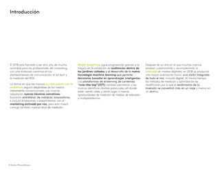 © Kantar Millward Brown 3
Introducción
El 2018 está llamado a ser otro año de mucha
actividad para los profesionales del marketing,
con una evolución continua en los
planteamientos de comunicación, el ad tech y
la medición del ROI.
La forma en que las marcas se comunican con la
audiencia seguirá alejándose de los medios
meramente convencionales. Las marcas
adoptarán nuevas técnicas narrativas,
buscarán entretener de maneras innovadoras,
e incluso empezarán a experimentar con el
marketing activado por voz, pero esto traerá
consigo también nuevos retos de medición.
Media targetting sigue progresando gracias a la
mejora en la validación de audiencias dentro de
los jardines vallados y al desarrollo de la nueva
tecnología machine learning que permite
decisiones basadas en aprendizajes inteligentes.
Las plataformas de streaming de contenido
“over-the-top”(OTT) también permitirán a las
marcas identificar clientes potenciales allí donde
estén viendo vídeo y darán lugar a nuevas
oportunidades de medición de medios de televisión
y multiplataforma.
Después de un año en el que muchas marcas
estaban cuestionando y reconsiderando la
inversión en medios digitales, en 2018 se producirá
una mayor orientación hacia una visión integrada
de todo el mix, incluido digital. Al mismo tiempo,
los métodos de medición y optimización se
modificarán por lo que el rendimiento de la
inversión se convertirá más en un viaje y menos en
un destino.
© Kantar Millward Brown
 