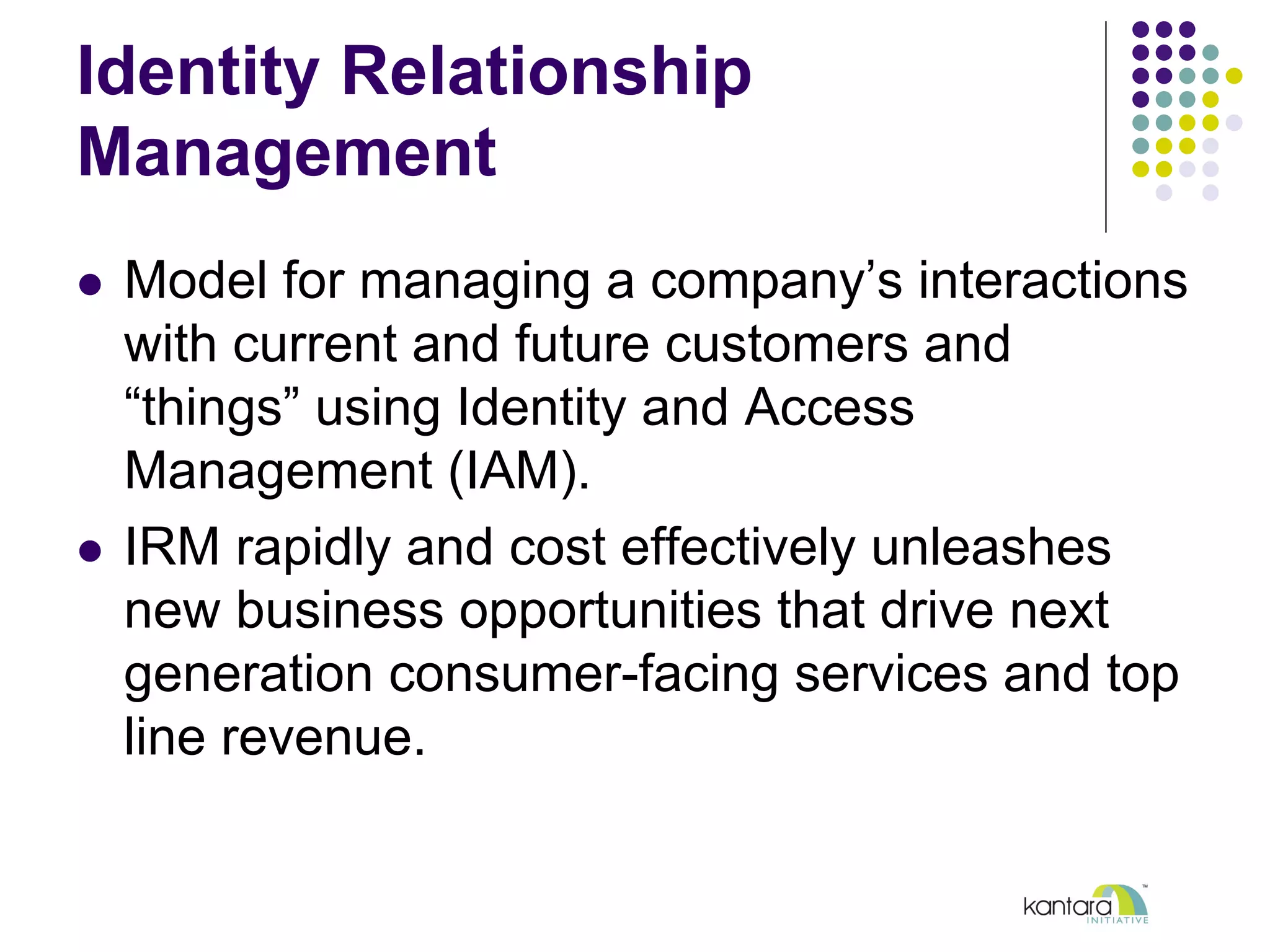 Identity Relationship
Management
l  Model for managing a company’s interactions
with current and future customers and
“things” using Identity and Access
Management (IAM).
l  IRM rapidly and cost effectively unleashes
new business opportunities that drive next
generation consumer-facing services and top
line revenue.
 