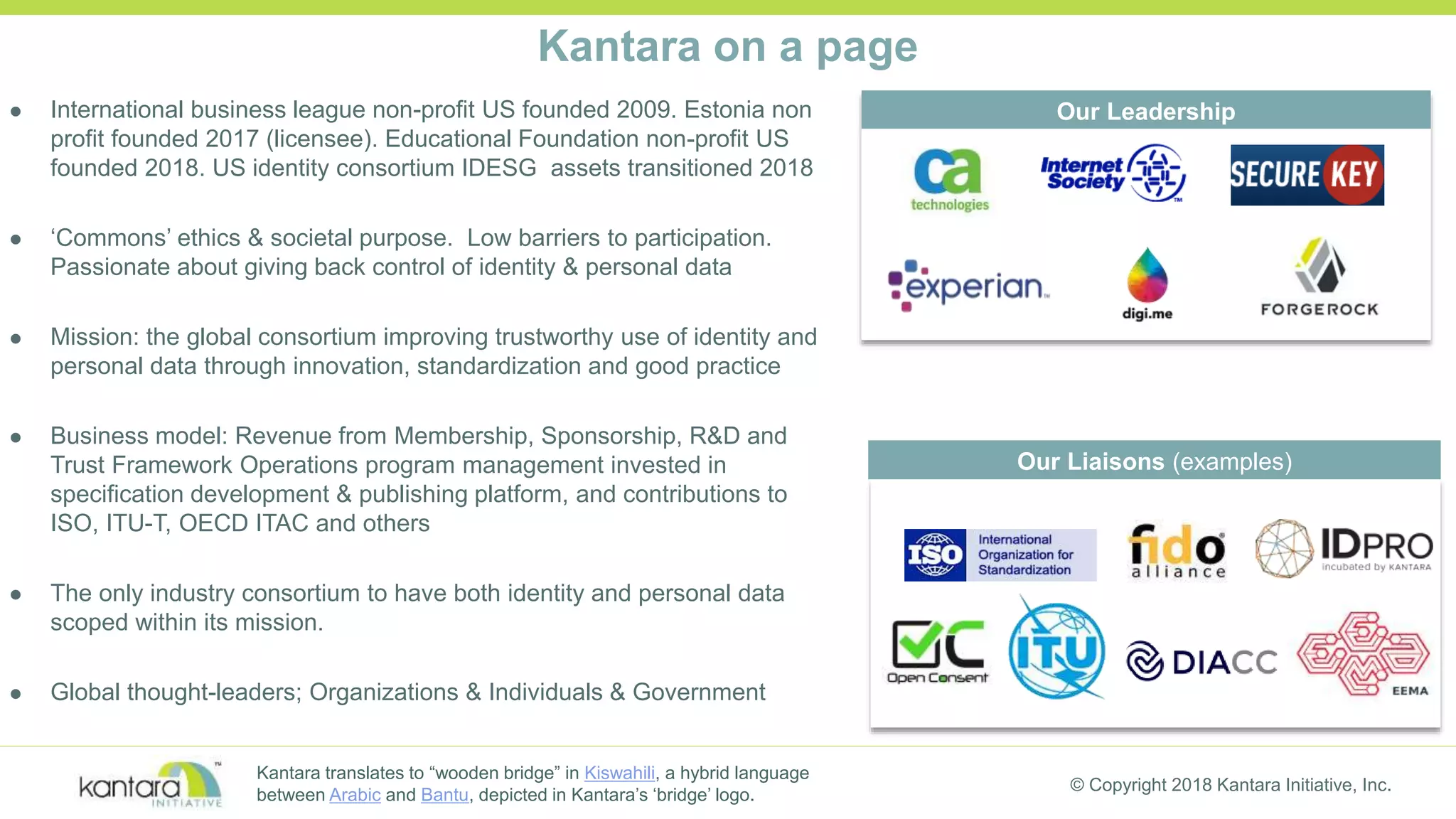 © Copyright 2018 Kantara Initiative, Inc.
Kantara on a page
 International business league non-profit US founded 2009. Estonia non
profit founded 2017 (licensee). Educational Foundation non-profit US
founded 2018. US identity consortium IDESG assets transitioned 2018
 ‘Commons’ ethics & societal purpose. Low barriers to participation.
Passionate about giving back control of identity & personal data
 Mission: the global consortium improving trustworthy use of identity and
personal data through innovation, standardization and good practice
 Business model: Revenue from Membership, Sponsorship, R&D and
Trust Framework Operations program management invested in
specification development & publishing platform, and contributions to
ISO, ITU-T, OECD ITAC and others
 The only industry consortium to have both identity and personal data
scoped within its mission.
 Global thought-leaders; Organizations & Individuals & Government
Our Liaisons (examples)
Our Leadership
Kantara translates to “wooden bridge” in Kiswahili, a hybrid language
between Arabic and Bantu, depicted in Kantara’s ‘bridge’ logo.
 