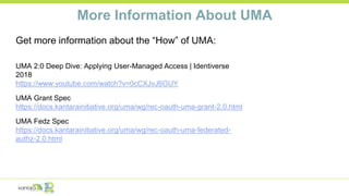 More Information About UMA
Get more information about the “How” of UMA:
UMA 2:0 Deep Dive: Applying User-Managed Access | Identiverse
2018
https://www.youtube.com/watch?v=0cCXJvJ6GUY
UMA Grant Spec
https://docs.kantarainitiative.org/uma/wg/rec-oauth-uma-grant-2.0.html
UMA Fedz Spec
https://docs.kantarainitiative.org/uma/wg/rec-oauth-uma-federated-
authz-2.0.html
 
