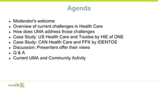Agenda
● Moderator's welcome
● Overview of current challenges in Health Care
● How does UMA address those challenges
● Case Study: US Health Care and Trustee by HIE of ONE
● Case Study: CAN Health Care and FPX by IDENTOS
● Discussion: Presenters offer their views
● Q & A
● Current UMA and Community Activity
 