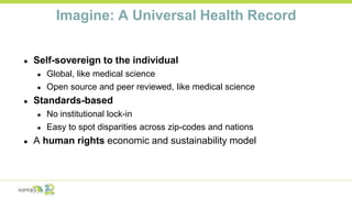 Imagine: A Universal Health Record
● Self-sovereign to the individual
● Global, like medical science
● Open source and peer reviewed, like medical science
● Standards-based
● No institutional lock-in
● Easy to spot disparities across zip-codes and nations
● A human rights economic and sustainability model
 