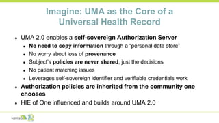 Imagine: UMA as the Core of a
Universal Health Record
● UMA 2.0 enables a self-sovereign Authorization Server
● No need to copy information through a “personal data store”
● No worry about loss of provenance
● Subject’s policies are never shared, just the decisions
● No patient matching issues
● Leverages self-sovereign identifier and verifiable credentials work
● Authorization policies are inherited from the community one
chooses
● HIE of One influenced and builds around UMA 2.0
 