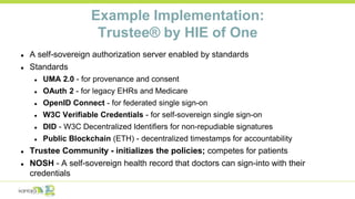 Example Implementation:
Trustee® by HIE of One
● A self-sovereign authorization server enabled by standards
● Standards
● UMA 2.0 - for provenance and consent
● OAuth 2 - for legacy EHRs and Medicare
● OpenID Connect - for federated single sign-on
● W3C Verifiable Credentials - for self-sovereign single sign-on
● DID - W3C Decentralized Identifiers for non-repudiable signatures
● Public Blockchain (ETH) - decentralized timestamps for accountability
● Trustee Community - initializes the policies; competes for patients
● NOSH - A self-sovereign health record that doctors can sign-into with their
credentials
 