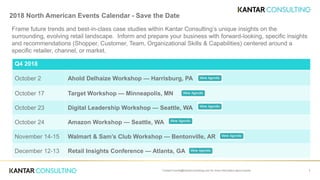 2018 North American Events Calendar - Save the Date
Frame future trends and best-in-class case studies within Kantar Consulting’s unique insights on the
surrounding, evolving retail landscape. Inform and prepare your business with forward-looking, specific insights
and recommendations (Shopper, Customer, Team, Organizational Skills & Capabilities) centered around a
specific retailer, channel, or market.
1
Q4 2018
October 2 Ahold Delhaize Workshop — Harrisburg, PA
October 17 Target Workshop — Minneapolis, MN
October 23 Digital Leadership Workshop — Seattle, WA
October 24 Amazon Workshop — Seattle, WA
November 14-15 Walmart & Sam’s Club Workshop — Bentonville, AR
December 12-13 Retail Insights Conference — Atlanta, GA
Contact Events@KantarConsulting.com for more information about events.
 