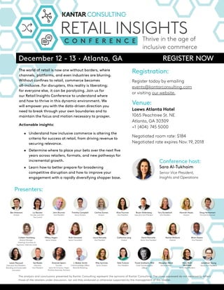 RETAIL INSIGHTS
C O N F E R E N C E Thrive in the age of
inclusive commerce
RETAIL INSIGHTS
C O N F E R E N C E
RETAIL INSIGHTS
C O N F E R E N C E Thrive in the age of
inclusive commerce
December 12 - 13 · Atlanta, GA REGISTER NOW
The world of retail is now one without borders, where
channels, platforms, and even industries are blurring.
Without confines to retail, commerce becomes
all-inclusive. For disrupters, this reality is liberating;
for everyone else, it can be paralyzing. Join us for
our Retail Insights Conference to understand where
and how to thrive in this dynamic environment. We
will empower you with the data-driven direction you
need to break through your own boundaries and to
maintain the focus and motion necessary to prosper.
Actionable insights:
• Understand how inclusive commerce is altering the
criteria for success at retail, from driving revenue to
securing relevance.
• Determine where to place your bets over the next five
years across retailers, formats, and new pathways for
incremental growth.
• Learn how to better prepare for broadening
competitive disruption and how to improve your
engagement with a rapidly diversifying shopper base.
Registration:
Register today by emailing
events@kantarconsulting.com
or visiting our website.
Venue:
Loews Atlanta Hotel
1065 Peachtree St. NE
Atlanta, GA 30309
+1 (404) 745 5000
Negotiated room rate: $184
Negotiated rate expires Nov. 19, 2018
Presenters:
The analysis and conclusions presented by Kantar Consulting represent the opinions of Kantar Consulting. The views expressed do not necessarily reflect
those of the retailers under discussion, nor are they endorsed or otherwise supported by the management of the retailer.
Brian Owens
Vice President
Kate Turkcan
Vice President
Mary Brett
Whitfield
Senior Vice President
Ben Antenore
Analyst
Meaghan Werle
Senior Analyst
Rachel McGuire
Director
Elley Symmes
Senior Analyst
David Marcotte
Senior Vice President
Timothy Campbell
Senior Analyst
J. Walker Smith
Chief Knowledge Officer,
Brand & Marketing,
Jonathan Young
Senior Vice President
Trond Undheim, PhD
Chief Transformation
Officer
Leslie Pascaud
Executive Vice President,
Branding and Sustainable
Innovation
Carline Dumas
Analyst
John Brunner
Vice President
Alice Fournier
Vice President
Bryan Gildenberg
Executive Vice President
Tory Gundelach
Vice President
Hannah Hayes
Analyst
Doug Hermanson
Principal Economist
Tiffany Hogan
Senior Analyst
Colleen Hochberg
General Manager -
Greetings Innovation &
Segments, Hallmark Cards
Ruth Horazeck
Senior Consultant
Laura Kennedy
Vice President
Catherine Lang
Analyst
Conference host:
Sara Al-Tukhaim
Senior Vice President,
Insights and Operations
Ted Riedel
Executive
Vice President
Amanda Spann
Founder,
Spann & Company, Happii
Portfolio Associate, Techstars
Liz Bacelar
Founder and CEO -
The Current
 