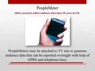 PeopleMeter
Offers accurate online audience data since 30 years in UK

PeopleMeters may be attached to TV sets to generate
audience data that can be reported overnight with help of
GPRS and telephone lines.

 