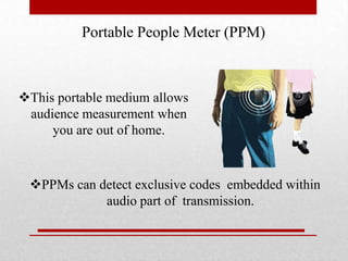 Portable People Meter (PPM)

This portable medium allows
audience measurement when
you are out of home.

PPMs can detect exclusive codes embedded within
audio part of transmission.

 