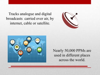 Tracks analogue and digital
broadcasts carried over air, by
internet, cable or satellite.

Nearly 50,000 PPMs are
used in different places
across the world.

 
