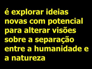é explorar ideias
novas com potencial
para alterar visões
sobre a separação
entre a humanidade e
a natureza
 