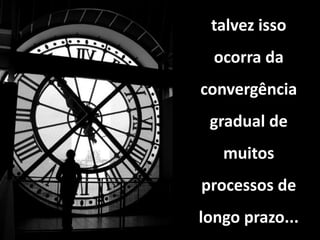 talvez isso
ocorra da
convergência
gradual de
muitos
processos de
longo prazo...
 