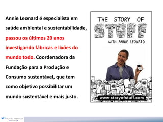 Annie Leonard é especialista em
saúde ambiental e sustentabilidade,
passou os últimos 20 anos
investigando fábricas e lixões do
mundo todo. Coordenadora da
Fundação para a Produção e
Consumo sustentável, que tem
como objetivo possibilitar um
mundo sustentável e mais justo.
 
