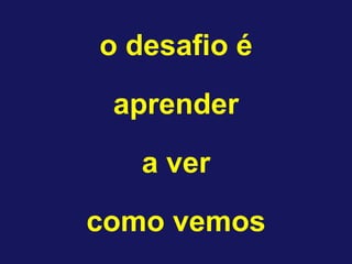 o desafio é
aprender
a ver
como vemos
 