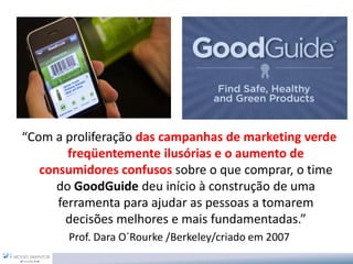 “Com a proliferação das campanhas de marketing verde
freqüentemente ilusórias e o aumento de
consumidores confusos sobre o que comprar, o time
do GoodGuide deu início à construção de uma
ferramenta para ajudar as pessoas a tomarem
decisões melhores e mais fundamentadas.”
Prof. Dara O´Rourke /Berkeley/criado em 2007
 