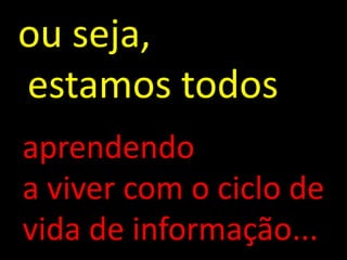 ou seja,
estamos todos
aprendendo
a viver com o ciclo de
vida de informação...
 