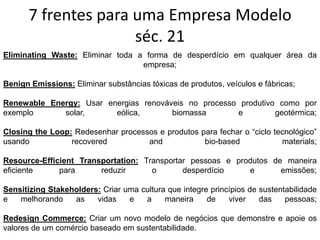 7 frentes para uma Empresa Modelo
séc. 21
Eliminating Waste: Eliminar toda a forma de desperdício em qualquer área da
empresa;
Benign Emissions: Eliminar substâncias tóxicas de produtos, veículos e fábricas;
Renewable Energy: Usar energias renováveis no processo produtivo como por
exemplo solar, eólica, biomassa e geotérmica;
Closing the Loop: Redesenhar processos e produtos para fechar o “ciclo tecnológico”
usando recovered and bio-based materials;
Resource-Efficient Transportation: Transportar pessoas e produtos de maneira
eficiente para reduzir o desperdício e emissões;
Sensitizing Stakeholders: Criar uma cultura que integre princípios de sustentabilidade
e melhorando as vidas e a maneira de viver das pessoas;
Redesign Commerce: Criar um novo modelo de negócios que demonstre e apoie os
valores de um comércio baseado em sustentabilidade.
 