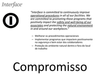 Compromisso
“Interface is committed to continuously improve
operational procedures in all of our facilities. We
are committed to promoting those programs that
positively impact the safety and well-being of our
associates and protecting the natural environment
in and around our workplaces.“
– Melhorar os procedimentos operacionais
– Implementar programas que impactem positivamente
na segurança e bem estar dos colaboradores
– Proteção do ambiente natural dentro e fora do local
de trabalho
 