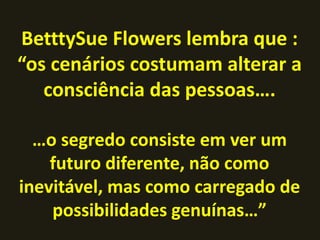 BetttySue Flowers lembra que :
“os cenários costumam alterar a
consciência das pessoas….
…o segredo consiste em ver um
futuro diferente, não como
inevitável, mas como carregado de
possibilidades genuínas…”
 