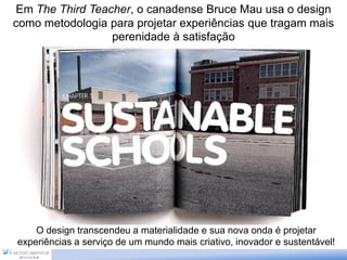 Em The Third Teacher, o canadense Bruce Mau usa o design
como metodologia para projetar experiências que tragam mais
perenidade à satisfação
O design transcendeu a materialidade e sua nova onda é projetar
experiências a serviço de um mundo mais criativo, inovador e sustentável!
 