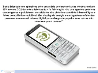 Sony Ericsson tem aparelhos com uma série de características verdes: emitem
15% menos CO2 durante a fabricação - “a fabricação não usa agentes químicos
cancerígenos e poluidores, os celulares são pintados com tinta à base d’água e
feitos com plástico reciclável, têm display de energia e carregadores eficientes,
possuem um manual interno digital para não gastar papel e suas caixas são
menores que o comum”.
Revista Galileu
 
