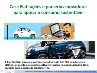 Case Fiat: ações e parcerias inovadoras
para apoiar o consumo sustentável
Fonte: http://www.endeavor.org.br/blog/case-fiat-acoes-e-parcerias-inovadoras-para-apoiar-o-consumo-sustentavel
A Fiat também passou a oferecer aos donos do Fiat 500 uma bicicleta
elétrica, enquanto seus carros estão em revisão na concessionária. Uma
parceria com a marca de bicicleta Trek.
 