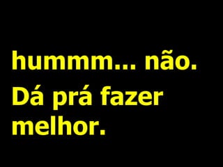 hummm... não.
Dá prá fazer
melhor.
 