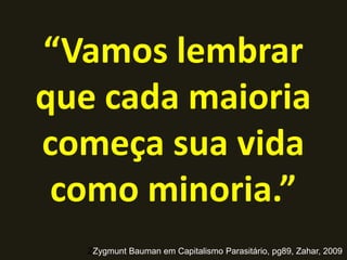 “Vamos lembrar
que cada maioria
começa sua vida
como minoria.”
ZZygmunt Bauman em Capitalismo Parasitário, pg89, Zahar, 2009
 