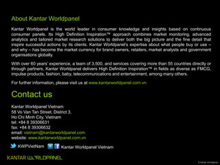 About Kantar Worldpanel
Kantar Worldpanel is the world leader in consumer knowledge and insights based on continuous
consumer panels. Its High Definition Inspiration™ approach combines market monitoring, advanced
analytics and tailored market research solutions to deliver both the big picture and the fine detail that
inspire successful actions by its clients. Kantar Worldpanel’s expertise about what people buy or use –
and why – has become the market currency for brand owners, retailers, market analysts and government
organisations globally.
With over 60 years’ experience, a team of 3,500, and services covering more than 55 countries directly or
through partners, Kantar Worldpanel delivers High Definition Inspiration™ in fields as diverse as FMCG,
impulse products, fashion, baby, telecommunications and entertainment, among many others.
For further information, please visit us at www.kantarworldpanel.com.vn

Contact us
Kantar Worldpanel Vietnam
58 Vo Van Tan Street, District 3,
Ho Chi Minh City, Vietnam
tel: +84 8 39306631
fax: +84 8 39306632
email: vietnam@kantarworldpanel.com
website: www.kantarworldpanel.com.vn
KWPVietNam

Kantar Worldpanel Vietnam

© Kantar Worldpanel

 
