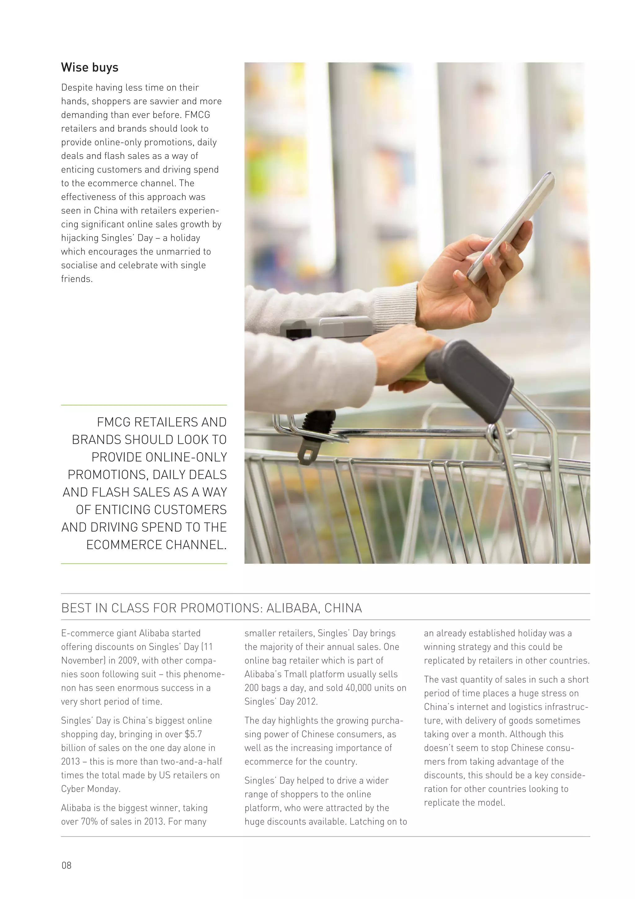 08
Wise buys
Despite having less time on their
hands, shoppers are savvier and more
demanding than ever before. FMCG
retailers and brands should look to
provide online-only promotions, daily
deals and flash sales as a way of
enticing customers and driving spend
to the ecommerce channel. The
effectiveness of this approach was
seen in China with retailers experien-
cing significant online sales growth by
hijacking Singles’ Day – a holiday
which encourages the unmarried to
socialise and celebrate with single
friends.
E-commerce giant Alibaba started
offering discounts on Singles’ Day (11
November) in 2009, with other compa-
nies soon following suit – this phenome-
non has seen enormous success in a
very short period of time.
Singles’ Day is China’s biggest online
shopping day, bringing in over $5.7
billion of sales on the one day alone in
2013 – this is more than two-and-a-half
times the total made by US retailers on
Cyber Monday.
Alibaba is the biggest winner, taking
over 70% of sales in 2013. For many
BEST IN CLASS FOR PROMOTIONS: ALIBABA, CHINA
smaller retailers, Singles’ Day brings
the majority of their annual sales. One
online bag retailer which is part of
Alibaba’s Tmall platform usually sells
200 bags a day, and sold 40,000 units on
Singles’ Day 2012.
The day highlights the growing purcha-
sing power of Chinese consumers, as
well as the increasing importance of
ecommerce for the country.
Singles’ Day helped to drive a wider
range of shoppers to the online
platform, who were attracted by the
huge discounts available. Latching on to
FMCG RETAILERS AND
BRANDS SHOULD LOOK TO
PROVIDE ONLINE-ONLY
PROMOTIONS, DAILY DEALS
AND FLASH SALES AS A WAY
OF ENTICING CUSTOMERS
AND DRIVING SPEND TO THE
ECOMMERCE CHANNEL.
an already established holiday was a
winning strategy and this could be
replicated by retailers in other countries.
The vast quantity of sales in such a short
period of time places a huge stress on
China’s internet and logistics infrastruc-
ture, with delivery of goods sometimes
taking over a month. Although this
doesn’t seem to stop Chinese consu-
mers from taking advantage of the
discounts, this should be a key conside-
ration for other countries looking to
replicate the model.
 