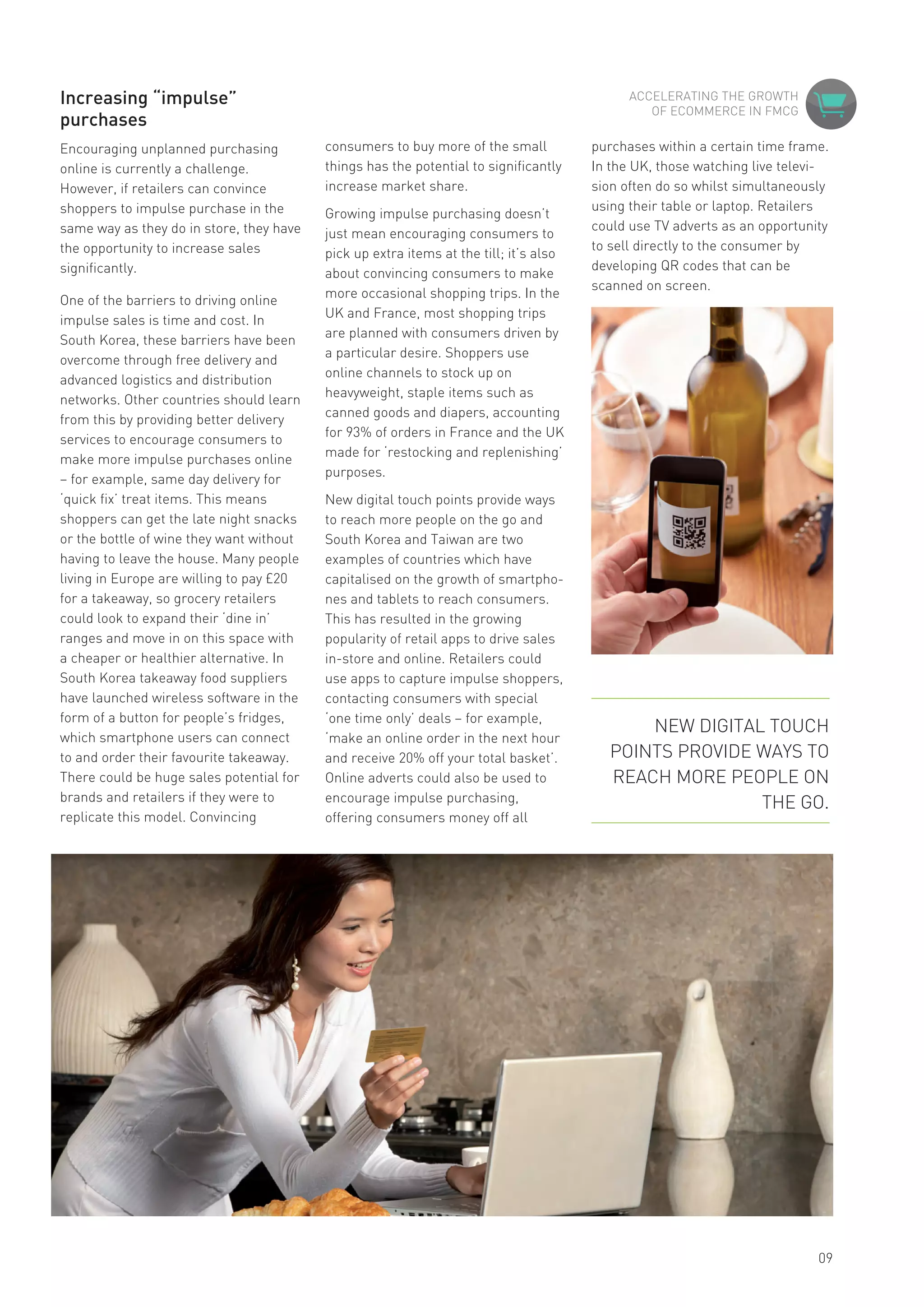 Increasing “impulse”
purchases
Encouraging unplanned purchasing
online is currently a challenge.
However, if retailers can convince
shoppers to impulse purchase in the
same way as they do in store, they have
the opportunity to increase sales
significantly.
One of the barriers to driving online
impulse sales is time and cost. In
South Korea, these barriers have been
overcome through free delivery and
advanced logistics and distribution
networks. Other countries should learn
from this by providing better delivery
services to encourage consumers to
make more impulse purchases online
– for example, same day delivery for
‘quick fix’ treat items. This means
shoppers can get the late night snacks
or the bottle of wine they want without
having to leave the house. Many people
living in Europe are willing to pay £20
for a takeaway, so grocery retailers
could look to expand their ‘dine in’
ranges and move in on this space with
a cheaper or healthier alternative. In
South Korea takeaway food suppliers
have launched wireless software in the
form of a button for people’s fridges,
which smartphone users can connect
to and order their favourite takeaway.
There could be huge sales potential for
brands and retailers if they were to
replicate this model. Convincing
consumers to buy more of the small
things has the potential to significantly
increase market share.
Growing impulse purchasing doesn’t
just mean encouraging consumers to
pick up extra items at the till; it’s also
about convincing consumers to make
more occasional shopping trips. In the
UK and France, most shopping trips
are planned with consumers driven by
a particular desire. Shoppers use
online channels to stock up on
heavyweight, staple items such as
canned goods and diapers, accounting
for 93% of orders in France and the UK
made for ‘restocking and replenishing’
purposes.
New digital touch points provide ways
to reach more people on the go and
South Korea and Taiwan are two
examples of countries which have
capitalised on the growth of smartpho-
nes and tablets to reach consumers.
This has resulted in the growing
popularity of retail apps to drive sales
in-store and online. Retailers could
use apps to capture impulse shoppers,
contacting consumers with special
‘one time only’ deals – for example,
‘make an online order in the next hour
and receive 20% off your total basket’.
Online adverts could also be used to
encourage impulse purchasing,
offering consumers money off all
SHOPPER & RETAIL
09
purchases within a certain time frame.
In the UK, those watching live televi-
sion often do so whilst simultaneously
using their table or laptop. Retailers
could use TV adverts as an opportunity
to sell directly to the consumer by
developing QR codes that can be
scanned on screen.
ACCELERATING THE GROWTH
OF ECOMMERCE IN FMCG
NEW DIGITAL TOUCH
POINTS PROVIDE WAYS TO
REACH MORE PEOPLE ON
THE GO.
 