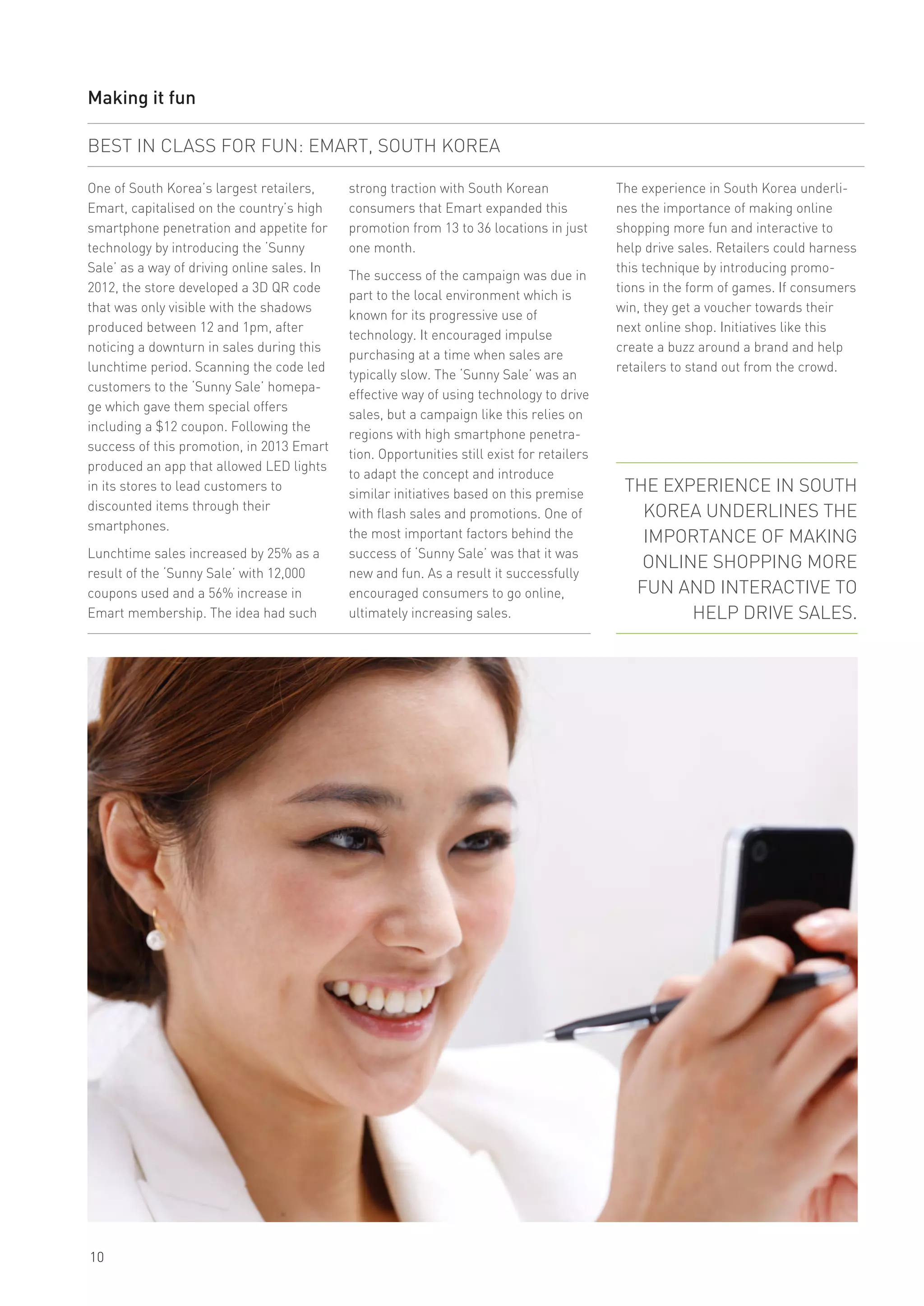 10
Making it fun
One of South Korea’s largest retailers,
Emart, capitalised on the country’s high
smartphone penetration and appetite for
technology by introducing the ‘Sunny
Sale’ as a way of driving online sales. In
2012, the store developed a 3D QR code
that was only visible with the shadows
produced between 12 and 1pm, after
noticing a downturn in sales during this
lunchtime period. Scanning the code led
customers to the ‘Sunny Sale’ homepa-
ge which gave them special offers
including a $12 coupon. Following the
success of this promotion, in 2013 Emart
produced an app that allowed LED lights
in its stores to lead customers to
discounted items through their
smartphones.
Lunchtime sales increased by 25% as a
result of the ‘Sunny Sale’ with 12,000
coupons used and a 56% increase in
Emart membership. The idea had such
BEST IN CLASS FOR FUN: EMART, SOUTH KOREA
The experience in South Korea underli-
nes the importance of making online
shopping more fun and interactive to
help drive sales. Retailers could harness
this technique by introducing promo-
tions in the form of games. If consumers
win, they get a voucher towards their
next online shop. Initiatives like this
create a buzz around a brand and help
retailers to stand out from the crowd.
strong traction with South Korean
consumers that Emart expanded this
promotion from 13 to 36 locations in just
one month.
The success of the campaign was due in
part to the local environment which is
known for its progressive use of
technology. It encouraged impulse
purchasing at a time when sales are
typically slow. The ‘Sunny Sale’ was an
effective way of using technology to drive
sales, but a campaign like this relies on
regions with high smartphone penetra-
tion. Opportunities still exist for retailers
to adapt the concept and introduce
similar initiatives based on this premise
with flash sales and promotions. One of
the most important factors behind the
success of ‘Sunny Sale’ was that it was
new and fun. As a result it successfully
encouraged consumers to go online,
ultimately increasing sales.
THE EXPERIENCE IN SOUTH
KOREA UNDERLINES THE
IMPORTANCE OF MAKING
ONLINE SHOPPING MORE
FUN AND INTERACTIVE TO
HELP DRIVE SALES.
 