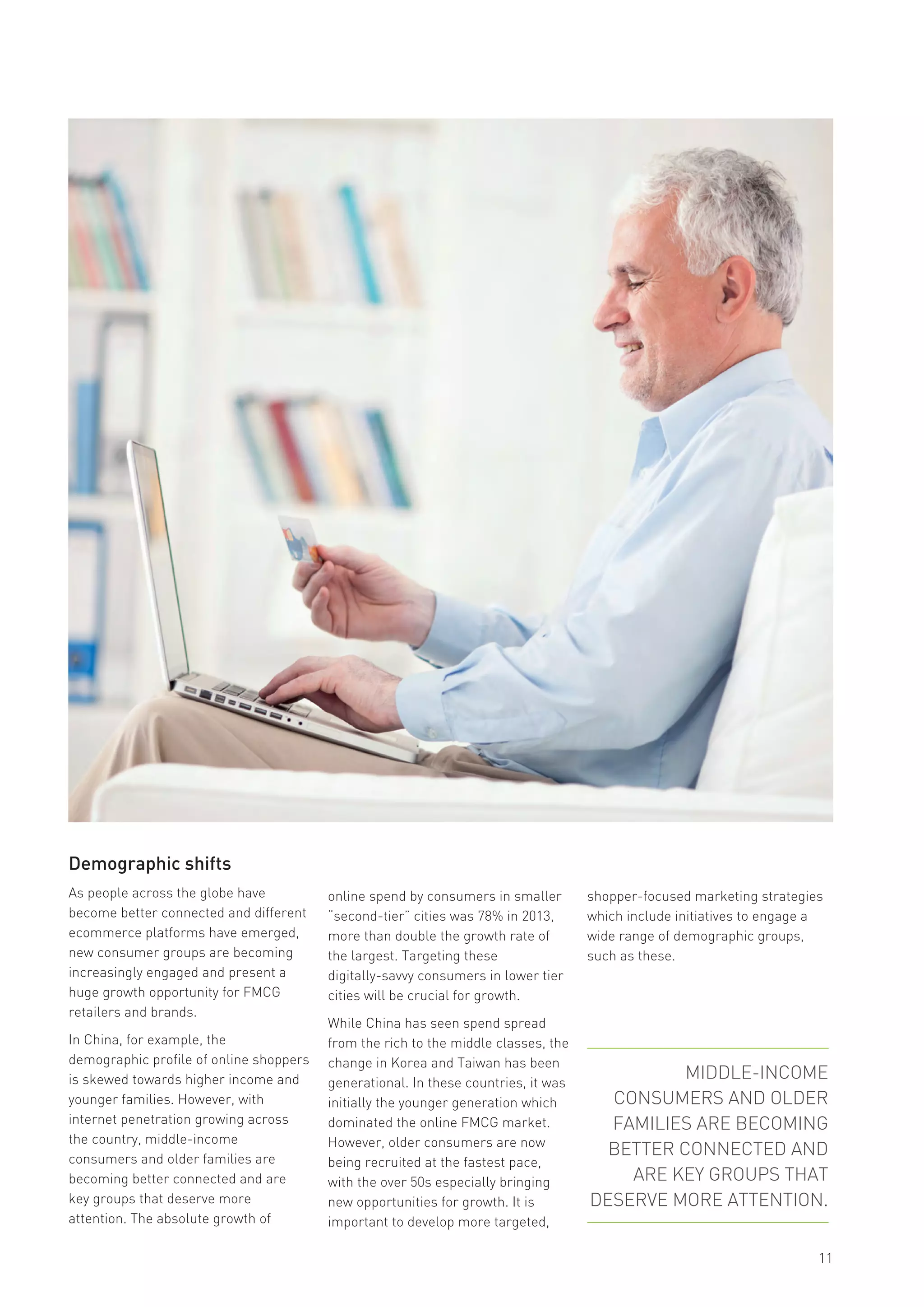 Demographic shifts
As people across the globe have
become better connected and different
ecommerce platforms have emerged,
new consumer groups are becoming
increasingly engaged and present a
huge growth opportunity for FMCG
retailers and brands.
In China, for example, the
demographic profile of online shoppers
is skewed towards higher income and
younger families. However, with
internet penetration growing across
the country, middle-income
consumers and older families are
becoming better connected and are
key groups that deserve more
attention. The absolute growth of
online spend by consumers in smaller
“second-tier” cities was 78% in 2013,
more than double the growth rate of
the largest. Targeting these
digitally-savvy consumers in lower tier
cities will be crucial for growth.
While China has seen spend spread
from the rich to the middle classes, the
change in Korea and Taiwan has been
generational. In these countries, it was
initially the younger generation which
dominated the online FMCG market.
However, older consumers are now
being recruited at the fastest pace,
with the over 50s especially bringing
new opportunities for growth. It is
important to develop more targeted,
11
shopper-focused marketing strategies
which include initiatives to engage a
wide range of demographic groups,
such as these.
MIDDLE-INCOME
CONSUMERS AND OLDER
FAMILIES ARE BECOMING
BETTER CONNECTED AND
ARE KEY GROUPS THAT
DESERVE MORE ATTENTION.
 