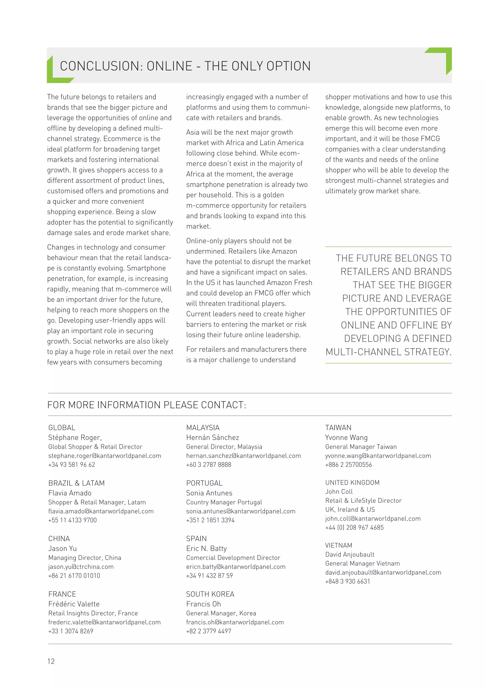 The future belongs to retailers and
brands that see the bigger picture and
leverage the opportunities of online and
offline by developing a defined multi-
channel strategy. Ecommerce is the
ideal platform for broadening target
markets and fostering international
growth. It gives shoppers access to a
different assortment of product lines,
customised offers and promotions and
a quicker and more convenient
shopping experience. Being a slow
adopter has the potential to significantly
damage sales and erode market share.
Changes in technology and consumer
behaviour mean that the retail landsca-
pe is constantly evolving. Smartphone
penetration, for example, is increasing
rapidly, meaning that m-commerce will
be an important driver for the future,
helping to reach more shoppers on the
go. Developing user-friendly apps will
play an important role in securing
growth. Social networks are also likely
to play a huge role in retail over the next
few years with consumers becoming
increasingly engaged with a number of
platforms and using them to communi-
cate with retailers and brands.
Asia will be the next major growth
market with Africa and Latin America
following close behind. While ecom-
merce doesn’t exist in the majority of
Africa at the moment, the average
smartphone penetration is already two
per household. This is a golden
m-commerce opportunity for retailers
and brands looking to expand into this
market.
Online-only players should not be
undermined. Retailers like Amazon
have the potential to disrupt the market
and have a significant impact on sales.
In the US it has launched Amazon Fresh
and could develop an FMCG offer which
will threaten traditional players.
Current leaders need to create higher
barriers to entering the market or risk
losing their future online leadership.
For retailers and manufacturers there
is a major challenge to understand
SHOPPER & RETAIL
shopper motivations and how to use this
knowledge, alongside new platforms, to
enable growth. As new technologies
emerge this will become even more
important, and it will be those FMCG
companies with a clear understanding
of the wants and needs of the online
shopper who will be able to develop the
strongest multi-channel strategies and
ultimately grow market share.
CONCLUSION: ONLINE - THE ONLY OPTION
12
FOR MORE INFORMATION PLEASE CONTACT:
GLOBAL
Stéphane Roger,
Global Shopper & Retail Director
stephane.roger@kantarworldpanel.com
+34 93 581 96 62
BRAZIL & LATAM
Flavia Amado
Shopper & Retail Manager, Latam
flavia.amado@kantarworldpanel.com
+55 11 4133 9700
CHINA
Jason Yu
Managing Director, China
jason.yu@ctrchina.com
+86 21 6170 01010
FRANCE
Frédéric Valette
Retail Insights Director, France
frederic.valette@kantarworldpanel.com
+33 1 3074 8269
MALAYSIA
Hernán Sánchez
General Director, Malaysia
hernan.sanchez@kantarworldpanel.com
+60 3 2787 8888
PORTUGAL
Sonia Antunes
Country Manager Portugal
sonia.antunes@kantarworldpanel.com
+351 2 1851 3394
SPAIN
Eric N. Batty
Comercial Development Director
ericn.batty@kantarworldpanel.com
+34 91 432 87 59
SOUTH KOREA
Francis Oh
General Manager, Korea
francis.oh@kantarworldpanel.com
+82 2 3779 4497
TAIWAN
Yvonne Wang
General Manager Taiwan
yvonne.wang@kantarworldpanel.com
+886 2 25700556
UNITED KINGDOM
John Coll
Retail & LifeStyle Director
UK, Ireland & US
john.coll@kantarworldpanel.com
+44 (0) 208 967 4685
VIETNAM
David Anjoubault
General Manager Vietnam
david.anjoubault@kantarworldpanel.com
+848 3 930 6631
THE FUTURE BELONGS TO
RETAILERS AND BRANDS
THAT SEE THE BIGGER
PICTURE AND LEVERAGE
THE OPPORTUNITIES OF
ONLINE AND OFFLINE BY
DEVELOPING A DEFINED
MULTI-CHANNEL STRATEGY.
 